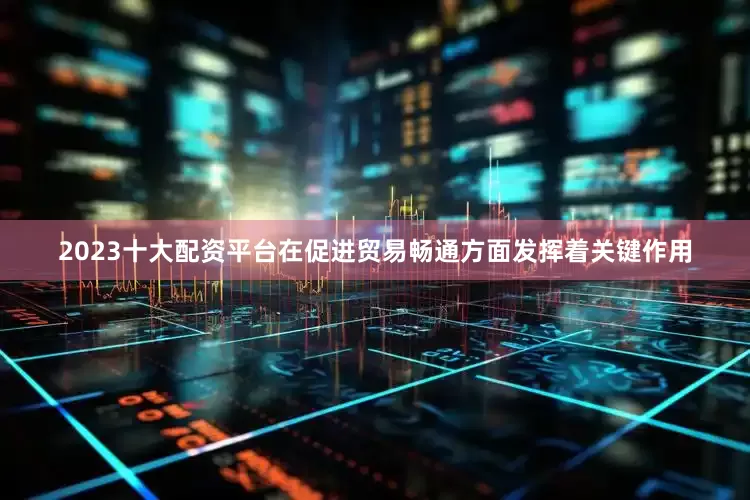 2023十大配资平台在促进贸易畅通方面发挥着关键作用