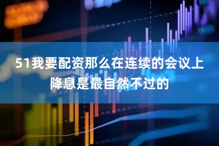 51我要配资那么在连续的会议上降息是最自然不过的