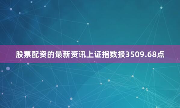 股票配资的最新资讯上证指数报3509.68点
