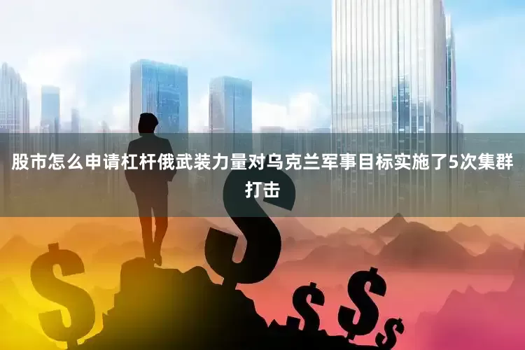 股市怎么申请杠杆俄武装力量对乌克兰军事目标实施了5次集群打击