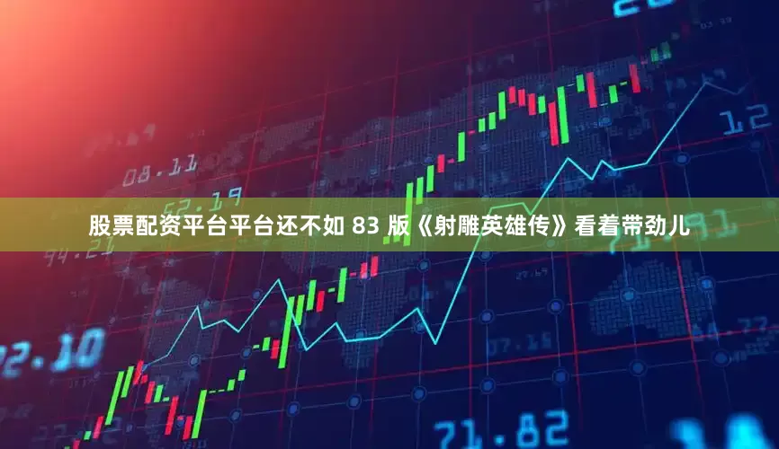 股票配资平台平台还不如 83 版《射雕英雄传》看着带劲儿